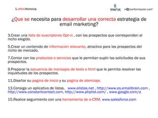 ¿ Que se  necesita para  desarrollar una correcta  estrategia de email marketing? Crear una  lista de suscriptores Opt-in  , con los prospectos que corresponden al nicho elegido. Crear un contenido de  información relevante , atractivo para los prospectos del nicho de mercado. Contar con los  productos o servicios  que le permitan suplir las solicitudes de sus prospectos. Preparar la  secuencia de mensajes de texto o html  que le permita resolver las inquietudes de los prospectos. Diseñar su  pagina de inicio  y su  pagina de aterrizaje. Consiga un aplicativo de listas.  www.elistas.net  ,  http://www.es.emailbrain.com  ,  http://www.constantcontact.com ,  http://www.phplist.com/  ,  www.google.com/a   Realice seguimiento con una  herramienta de e-CRM .  www.salesforce.com   5.  eMail  Marketing: 
