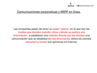 Comunicaciones corporativas y RRPP en línea. Las compañías pasan de tener un  papel “pasivo”  en la que son los  medios que deciden cuándo, cómo y dónde se publica una información  , a establecer una  relación directa con los clientes  una comunicación que se establece en  dos direcciones : ahora los clientes  escuchan  y  vierten  sus opiniones en Internet. 