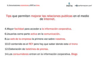 Tips  que permiten  mejorar las relaciones publicas  en el medio de  Internet. Mayor  facilidad  para acceder a  la información corporativa. Usuarios como parte  activa  en la  comunicación . La  web de la empresa  la primera voz sobre  nosotros. El contenido es el  REY  pero hay que saber donde esta  el trono Elaboración de  boletines de prensa. Los  consumidores  entran en la información corporativa.  Blogs 6. Comunicaciones  corporativas  y RRPP en  línea. 