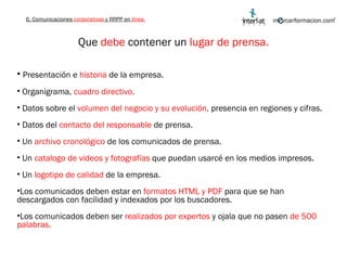 Que  debe  contener un  lugar de prensa. Presentación e  historia  de la empresa. Organigrama,  cuadro directivo. Datos sobre el  volumen del negocio y su evolución,  presencia en regiones y cifras. Datos del  contacto del responsable  de prensa. Un  archivo cronológico  de los comunicados de prensa. Un  catalogo de videos y fotografías  que puedan usarcé en los medios impresos. Un  logotipo de calidad  de la empresa. Los comunicados deben estar en  formatos HTML y PDF  para que se han descargados con facilidad y indexados por los buscadores. Los comunicados deben ser  realizados por expertos  y ojala que no pasen  de 500 palabras.  6. Comunicaciones  corporativas  y RRPP en  línea. 