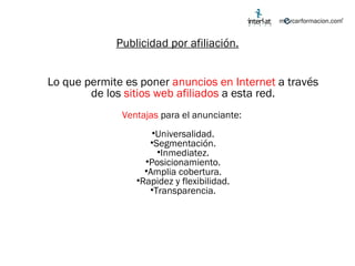 Publicidad por afiliación. Lo que permite es poner  anuncios en Internet  a través de los  sitios web afiliados  a esta red. Ventajas  para el anunciante:  Universalidad. Segmentación. Inmediatez. Posicionamiento. Amplia cobertura. Rapidez y flexibilidad. Transparencia. 