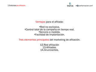 Ventajas  para el afiliado: Red no exclusiva. Control total de la campaña en tiempo real. Servicio a medida. Facilidad de Implantación. Tres elementos principales  del marketing de afiliación. Red afiliación Afiliados. Anunciantes. 7.Publicidad  por afiliación. 