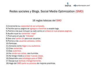 Redes sociales y Blogs. Social Media Optimization  (SMO) 16 reglas básicas del  SMO Incremente su  capacidad de ser enlazado . Facilite que su pagina se  agregue a favoritos  o acepte tags. Premie a los que incluyan su web como un  enlace en sus propias paginas . Ayude a que su  contenido “viaje” Promueva el uso de  “híbridos” Sea una  fuente útil  para sus usuarios. Premie a los  usuarios valiosos y útiles Participe. Conozca como  llegar a su audiencia. Cree  contenido. Sea  autentico. No  olvide sus raíces,  sea humilde. No tenga miedo a  probar nuevas cosas. Desarrolle una  estrategia para el SMO Escoja sus  tácticas inteligentemente. Haga del  SMO parte su proceso  de mejores practicas. 