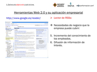 Herramientas Web 2.0 y su aplicación empresarial Lector de RSSs: Necesidades de negocio que la empresa puede cubrir: Incremento del conocimiento de los empleados. Difusión de información de Interés. http://www.google.es/reader/   1. Qué es una  página web  y qué no lo es. 
