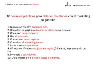 9.Marketing de alto impacto y bajo costo   (Guerrilla) 10  consejos prácticos  para  obtener resultados  con el marketing de guerrilla  1. Sirva a sus clientes  dándoles más. 2. Considere su página  web como la vitrina  de su empresa  3. Construya  para compartir . 4. Use el  feedback. 5. Conviértase  en un experto.  6. Considere el  marketing causal. 7. Invite a sus  competidores 8. Ofrezca certificados y  tarjetas de regalo  (Gift cards) impresos y vía on-line 9. Involucre  a sus clientes. 10. De la impresión a la  web y luego a la tienda. 