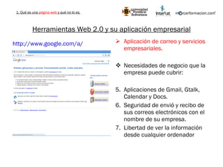Herramientas Web 2.0 y su aplicación empresarial Aplicación de correo y servicios empresariales. Necesidades de negocio que la empresa puede cubrir: Aplicaciones de Gmail, Gtalk, Calendar y Docs. Seguridad de envió y recibo de sus correos electrónicos con el nombre de su empresa. Libertad de ver la información desde cualquier ordenador http://www.google.com/a/   1. Qué es una  página web  y qué no lo es. 