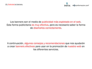 10.  Publicidad  en banners. Los banners son el medio de  publicidad más explotado en el web .  Esta forma publicitaria  es muy efectiva , pero es necesario saber la forma de  diseñarlos correctamente . A continuación , algunos consejos y recomendaciones  que nos ayudarán a crear  banners efectivos  para usar en la promoción de  nuestro web  en los diferentes servicios. 