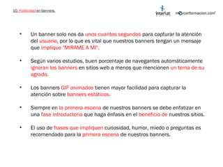 10.  Publicidad  en banners. Un banner solo nos da  unos cuantos segundos  para capturar la atención del  usuario , por lo que es vital que nuestros banners tengan un mensaje que  implique "MIRAME A MI". Según varios estudios, buen porcentaje de navegantes automáticamente  ignoran los banners  en sitios web a menos que mencionen  un tema de su agrado.  Los banners  GIF animados  tienen mayor facilidad para capturar la atención sobre  banners estáticos. Siempre en  la primera escena  de nuestros banners se debe enfatizar en una  fase introductoria  que haga énfasis en el  beneficio de  nuestros sitios. El uso de  frases que impliquen  curiosidad, humor, miedo o preguntas es recomendado para la  primera escena  de nuestros banners.  
