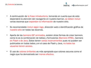 10.  Publicidad  en banners. A continuación de  la frase introductoria , tomando en cuenta que de esta dependerá la atención del navegante en nuestro banner,  se deben incluir  varias escenas que  expandan la información  de nuestro sitio. Es recomendable  incluir algún logo,  dirección web o identificación gráfica de  nuestro sitio  en todas las escenas.  Aparte de los  banners GIF animados , existen otras formas de crear banners como lo es la combinación de tablas y formularios  (Banners HTML),  banners  en Flash o de Java . Estos tienen  varios inconvenientes  pues no pueden ser publicados en todos lados y en el caso de Flash y Java,  no todos los usuarios tienen acceso.  El uso de  colores brillantes  es más apropiado que colores oscuros como el negro que ha demostrado ser  menos efectivo. 