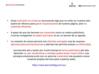 10.  Publicidad  en banners. Crear  confusión en el banner  anunciando algo que no verán en nuestro sitio podrá ser efectivo para  ganar visualizaciones  de nuestra página, pero  no visitantes efectivos.  A pesar de que los banners  son conocidos  como un medio publicitario, muchos navegantes  no saben que hacer  al ver un banner de su agrado.  La creación de varios banners con  distintos conceptos  nos da mayores  opciones para promocionarnos  y además nos permite evaluar  su efectividad . Los banners son y serán por mucho tiempo la  forma publicitaria  del web. Aprender  su uso, condiciones y ventajas podría atraer mayor tráfico.  Los consejos anteriores junto con un poco de  creatividad  nos ayudará a tener nuestros propios banners para nuestros webs. http://www.bannerblog.com.au/   