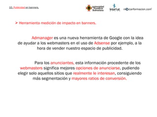 10.  Publicidad  en banners. Herramienta medición de impacto en banners. Admanager  es una nueva herramienta de Google con la idea de ayudar a los webmasters en el uso de  Adsense  por ejemplo, a la hora de vender nuestro espacio de publicidad. Para los  anunciantes,  esta información procedente de los  webmasters  significa mejores  opciones de anunciarse , pudiendo elegir solo aquellos sitios que  realmente le interesan , consiguiendo más segmentación y  mayores ratios de conversión. 