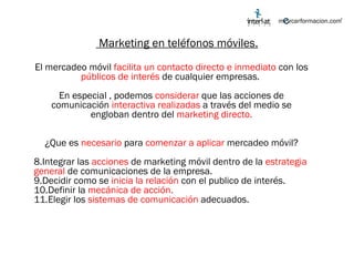 Marketing en teléfonos móviles. El mercadeo móvil  facilita un contacto directo e inmediato  con los  públicos de interés  de cualquier empresas.  En especial , podemos  considerar  que las acciones de comunicación  interactiva realizadas  a través del medio se engloban dentro del  marketing directo. ¿Que es  necesario  para  comenzar a aplicar  mercadeo móvil? Integrar las  acciones  de marketing móvil dentro de la  estrategia general  de comunicaciones de la empresa. Decidir como se  inicia la relación  con el publico de interés. Definir la  mecánica de acción. Elegir los  sistemas de comunicación  adecuados. 