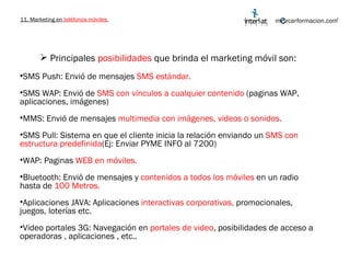 11. Marketing en  teléfonos móviles. Principales  posibilidades  que brinda el marketing móvil son: SMS Push: Envió de mensajes  SMS estándar. SMS WAP: Envió de  SMS con vínculos a cualquier contenido  (paginas WAP, aplicaciones, imágenes) MMS: Envió de mensajes  multimedia con imágenes, videos o sonidos. SMS Pull: Sistema en que el cliente inicia la relación enviando un  SMS con estructura predefinida (Ej: Enviar PYME INFO al 7200) WAP: Paginas  WEB en móviles. Bluetooth: Envió de mensajes y  contenidos a todos los móviles  en un radio hasta de  100 Metros. Aplicaciones JAVA: Aplicaciones  interactivas corporativas,  promocionales, juegos, loterías etc. Video portales 3G: Navegación en  portales de video , posibilidades de acceso a operadoras , aplicaciones , etc..  
