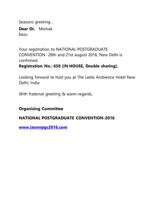 Seasons greeting...
Dear Dr. Moinak
basu
Your registration to NATIONAL POSTGRADUATE
CONVENTION- 20th and 21st august 2016, New Delhi is
confirmed.
Registration No.: 658 (IN HOUSE, Double sharing).
Looking forward to host you at The Leela Ambience Hotel New
Delhi, India
With fraternal greeting & warm regards,
Organizing Committee
NATIONAL POSTGRADUATE CONVENTION-2016
www.iaomrpgc2016.com
 