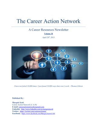 The Career Action Network
A Career Resources Newsletter
Volume 38
April 28th
, 2015
I have not failed 10,000 times. I just found 10,000 ways that won’t work. ~Thomas Edison
Published By :
Marquis Scott
Career Action Network (C.A.N)
E-mail: careeractionnetwork@gmail.com
Linkedin: http://www.linkedin.com/in/marquisjscott
Twitter: https://twitter.com/careeractionnet
Facebook: https://www.facebook.com/Marquis.Scott.CAN
 