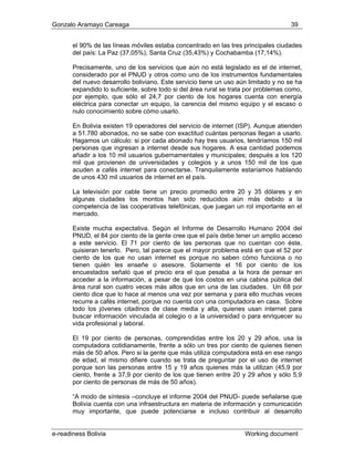 Gonzalo Aramayo Careaga 39
el 90% de las líneas móviles estaba concentrado en las tres principales ciudades
del país: La Paz (37,05%), Santa Cruz (35,43%) y Cochabamba (17,14%).
Precisamente, uno de los servicios que aún no está legislado es el de internet,
considerado por el PNUD y otros como uno de los instrumentos fundamentales
del nuevo desarrollo boliviano. Este servicio tiene un uso aún limitado y no se ha
expandido lo suficiente, sobre todo si del área rural se trata por problemas como,
por ejemplo, que sólo el 24,7 por ciento de los hogares cuenta con energía
eléctrica para conectar un equipo, la carencia del mismo equipo y el escaso o
nulo conocimiento sobre cómo usarlo.
En Bolivia existen 19 operadores del servicio de internet (ISP). Aunque atienden
a 51.780 abonados, no se sabe con exactitud cuántas personas llegan a usarlo.
Hagamos un cálculo: si por cada abonado hay tres usuarios, tendríamos 150 mil
personas que ingresan a internet desde sus hogares. A esa cantidad podemos
añadir a los 10 mil usuarios gubernamentales y municipales; después a los 120
mil que provienen de universidades y colegios y a unos 150 mil de los que
acuden a cafés internet para conectarse. Tranquilamente estaríamos hablando
de unos 430 mil usuarios de internet en el país.
La televisión por cable tiene un precio promedio entre 20 y 35 dólares y en
algunas ciudades los montos han sido reducidos aún más debido a la
competencia de las cooperativas telefónicas, que juegan un rol importante en el
ercado.m
Existe mucha expectativa. Según el Informe de Desarrollo Humano 2004 del
PNUD, el 84 por ciento de la gente cree que el país debe tener un amplio acceso
a este servicio. El 71 por ciento de las personas que no cuentan con éste,
quisieran tenerlo. Pero, tal parece que el mayor problema está en que el 52 por
ciento de los que no usan internet es porque no sa
ienen quién les enseñe o asesore. Solamente e
ben cómo funciona o no
l 16 por ciento de los
ora cotidianamente, frente a sólo un tres por ciento de quienes tienen
0 años. Pero si la gente que más utiliza computadora está en ese rango
t
encuestados señaló que el precio era el que pesaba a la hora de pensar en
acceder a la información, a pesar de que los costos en una cabina pública del
área rural son cuatro veces más altos que en una de las ciudades. Un 68 por
ciento dice que lo hace al menos una vez por semana y para ello muchas veces
recurre a cafés internet, porque no cuenta con una computadora en casa. Sobre
todo los jóvenes citadinos de clase media y alta, quienes usan internet para
buscar información vinculada al colegio o a la universidad o para enriquecer su
vida profesional y laboral.
El 19 por ciento de personas, comprendidas entre los 20 y 29 años, usa la
computad
ás de 5m
de edad, el mismo difiere cuando se trata de preguntar por el uso de internet
porque son las personas entre 15 y 19 años quienes más la utilizan (45,9 por
ciento, frente a 37,9 por ciento de los que tienen entre 20 y 29 años y sólo 5,9
por ciento de personas de más de 50 años).
“A modo de síntesis –concluye el informe 2004 del PNUD- puede señalarse que
Bolivia cuenta con una infraestructura en materia de información y comunicación
muy importante, que puede potenciarse e incluso contribuir al desarrollo
e-readiness Bolivia Working document
 