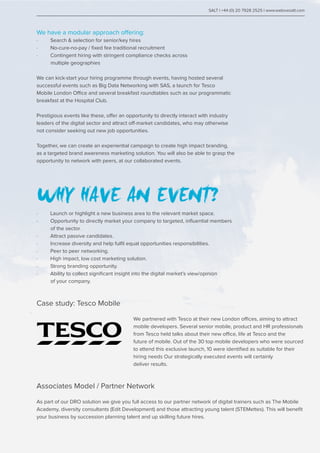 We have a modular approach offering:
· Search & selection for senior/key hires
· No-cure-no-pay / fixed fee traditional recruitment
· Contingent hiring with stringent compliance checks across
multiple geographies
We can kick-start your hiring programme through events, having hosted several
successful events such as Big Data Networking with SAS, a launch for Tesco
Mobile London Office and several breakfast roundtables such as our programmatic
breakfast at the Hospital Club.
Prestigious events like these, offer an opportunity to directly interact with industry
leaders of the digital sector and attract off-market candidates, who may otherwise
not consider seeking out new job opportunities.
Together, we can create an experiential campaign to create high impact branding,
as a targeted brand awareness marketing solution. You will also be able to grasp the
opportunity to network with peers, at our collaborated events.
WHY HAVE AN EVENT?
· Launch or highlight a new business area to the relevant market space.
· Opportunity to directly market your company to targeted, influential members 	
of the sector.
· Attract passive candidates.
· Increase diversity and help fulfil equal opportunities responsibilities.
· Peer to peer networking.
· High impact, low cost marketing solution.
· Strong branding opportunity.
· Ability to collect significant insight into the digital market’s view/opinion
of your company.
SALT | +44 (0) 20 7928 2525 | www.welovesalt.com
Case study: Tesco Mobile
					 We partnered with Tesco at their new London offices, aiming to attract 	
					 mobile developers. Several senior mobile, product and HR professionals 	
					 from Tesco held talks about their new office, life at Tesco and the 		
					 future of mobile. Out of the 30 top mobile developers who were sourced 	
					 to attend this exclusive launch, 10 were identified as suitable for their 	
					 hiring needs Our strategically executed events will certainly		
					deliver results.
Associates Model / Partner Network
As part of our DRO solution we give you full access to our partner network of digital trainers such as The Mobile
Academy, diversity consultants (Edit Development) and those attracting young talent (STEMettes). This will benefit
your business by succession planning talent and up skilling future hires.
 