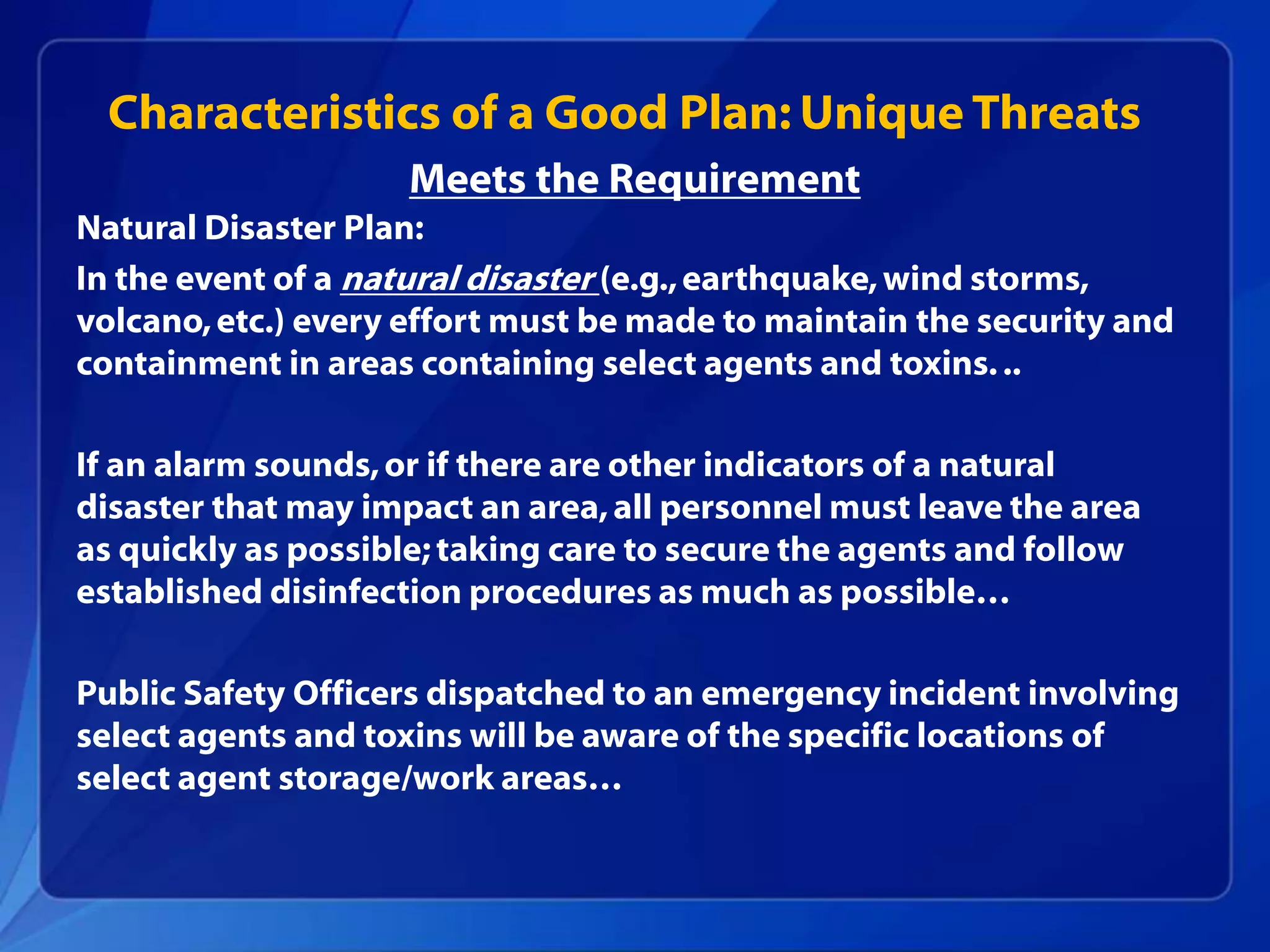 Natural Disaster Plan:
In the event of a natural disaster (e.g.,earthquake,wind storms,
volcano,etc.) every effort must be made to maintain the security and
containment in areas containing select agents and toxins...
If an alarm sounds,or if there are other indicators of a natural
disaster that may impact an area,all personnel must leave the area
as quickly as possible;taking care to secure the agents and follow
established disinfection procedures as much as possible…
Public Safety Officers dispatched to an emergency incident involving
select agents and toxins will be aware of the specific locations of
select agent storage/work areas…
Characteristics of a Good Plan: Unique Threats
Meets the Requirement
 