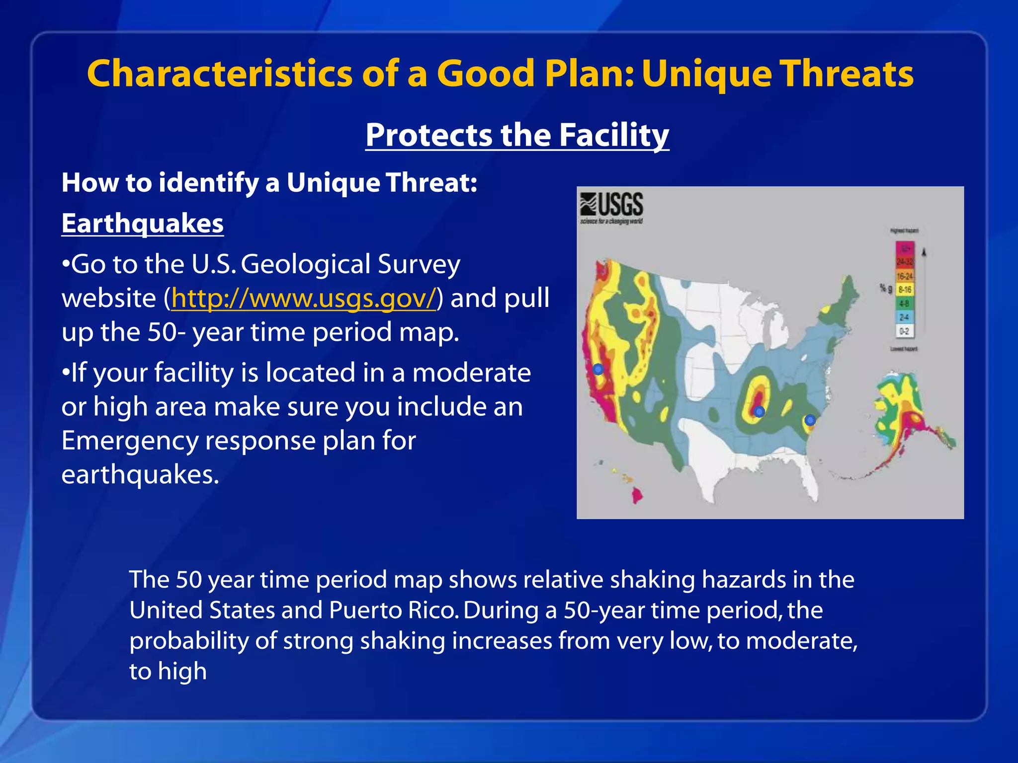 How to identify a Unique Threat:
Earthquakes
•Go to the U.S.Geological Survey
website (http://www.usgs.gov/) and pull
up the 50- year time period map.
•If your facility is located in a moderate
or high area make sure you include an
Emergency response plan for
earthquakes.
Characteristics of a Good Plan: Unique Threats
The 50 year time period map shows relative shaking hazards in the
United States and Puerto Rico.During a 50-year time period,the
probability of strong shaking increases from very low, to moderate,
to high
Protects the Facility
 