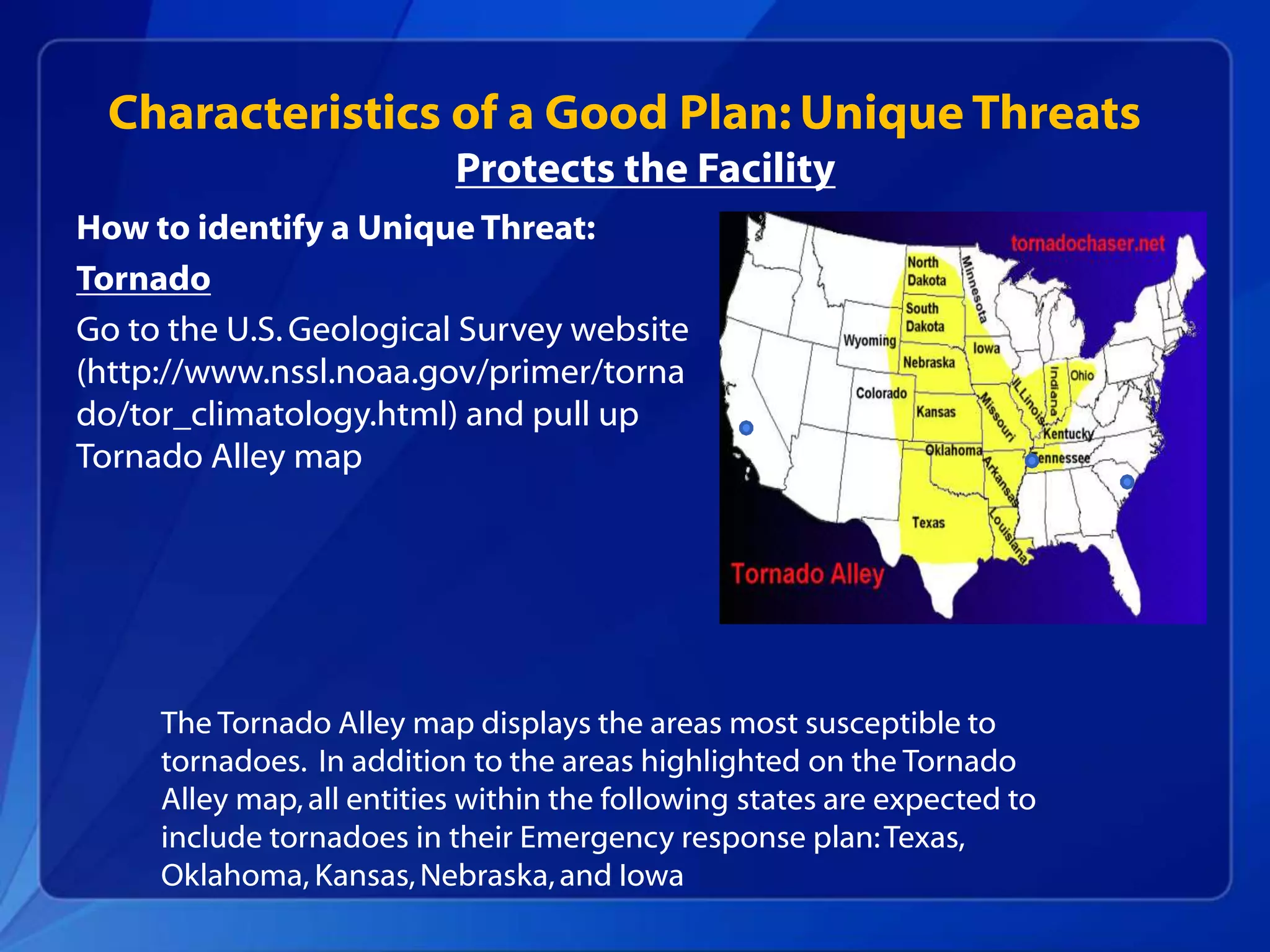 How to identify a Unique Threat:
Tornado
Go to the U.S.Geological Survey website
(http://www.nssl.noaa.gov/primer/torna
do/tor_climatology.html) and pull up
Tornado Alley map
Characteristics of a Good Plan: Unique Threats
The Tornado Alley map displays the areas most susceptible to
tornadoes. In addition to the areas highlighted on the Tornado
Alley map,all entities within the following states are expected to
include tornadoes in their Emergency response plan:Texas,
Oklahoma, Kansas,Nebraska,and Iowa
Protects the Facility
 
