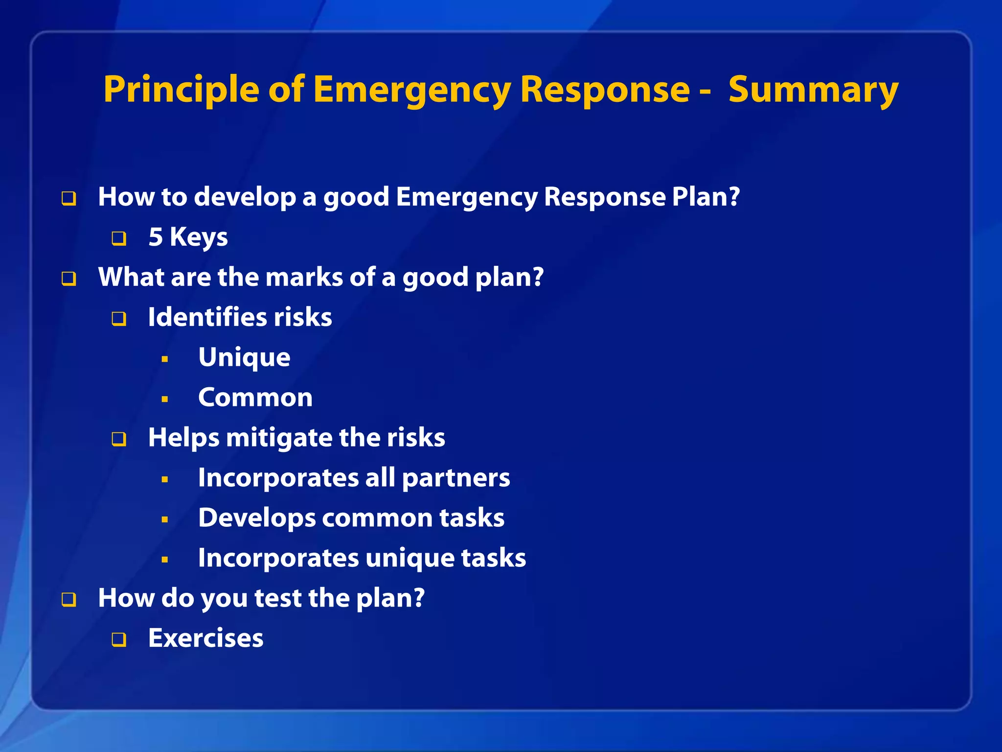 Principle of Emergency Response - Summary
 How to develop a good Emergency Response Plan?
 5 Keys
 What are the marks of a good plan?
 Identifies risks
 Unique
 Common
 Helps mitigate the risks
 Incorporates all partners
 Develops common tasks
 Incorporates unique tasks
 How do you test the plan?
 Exercises
 