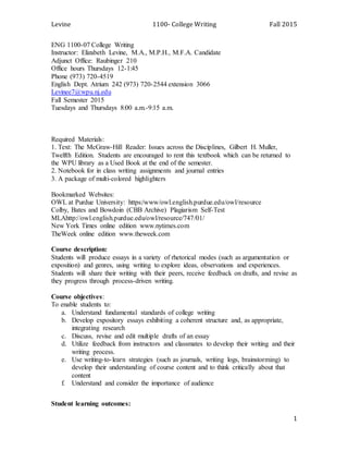 Levine 1100- College Writing Fall 2015
1
ENG 1100-07 College Writing
Instructor: Elizabeth Levine, M.A., M.P.H., M.F.A. Candidate
Adjunct Office: Raubinger 210
Office hours Thursdays 12-1:45
Phone (973) 720-4519
English Dept. Atrium 242 (973) 720-2544 extension 3066
Levinee7@wpu.nj.edu
Fall Semester 2015
Tuesdays and Thursdays 8:00 a.m.-9:15 a.m.
Required Materials:
1. Text: The McGraw-Hill Reader: Issues across the Disciplines, Gilbert H. Muller,
Twelfth Edition. Students are encouraged to rent this textbook which can be returned to
the WPU library as a Used Book at the end of the semester.
2. Notebook for in class writing assignments and journal entries
3. A package of multi-colored highlighters
Bookmarked Websites:
OWL at Purdue University: https:/www/owl.english.purdue.edu/owl/resource
Colby, Bates and Bowdoin (CBB Archive) Plagiarism Self-Test
MLAhttp://owl.english.purdue.edu/owl/resource/747/01/
New York Times online edition www.nytimes.com
TheWeek online edition www.theweek.com
Course description:
Students will produce essays in a variety of rhetorical modes (such as argumentation or
exposition) and genres, using writing to explore ideas, observations and experiences.
Students will share their writing with their peers, receive feedback on drafts, and revise as
they progress through process-driven writing.
Course objectives:
To enable students to:
a. Understand fundamental standards of college writing
b. Develop expository essays exhibiting a coherent structure and, as appropriate,
integrating research
c. Discuss, revise and edit multiple drafts of an essay
d. Utilize feedback from instructors and classmates to develop their writing and their
writing process.
e. Use writing-to-learn strategies (such as journals, writing logs, brainstorming) to
develop their understanding of course content and to think critically about that
content
f. Understand and consider the importance of audience
Student learning outcomes:
 