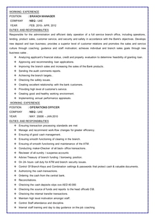 WORKING EXPERIENCE
POSITION : BRANCH MANAGER
COMPANY : NBQ - UAE
YEAR : FEB. 2010– APR. 2012
DUTIES AND RESPONSIBILITIES
Responsible for the administration and efficient daily operation of a full service branch office, including operations,
lending, product sales, customer service, and security and safety in accordance with the Bank's objectives. Develops
new deposit and loan business; provides a superior level of customer relations and promotes the sales and service
culture through coaching; guidance and staff motivation; achieves individual and branch sales goals through new
business sales .
 Analyzing applicant’s financial status, credit and property evaluation to determine feasibility of granting loan.
 Approving and recommending loan applications.
 Improving the branch sales and increasing the sales of the Bank products.
 Sending the audit comments reports.
 Achieving the branch targets..
 Checking the safety issues.
 Creating excellent relationship with the bank customers.
 Providing high level of customer’s service.
 Creating good and healthy working environment.
 Implementing annual performance appraisals.
WORKING EXPERIENCE
POSITION : OPERATIONS OFFICER
COMPANY : NBQ - UAE
YEAR : MAY. 20008 – JAN 2010
DUTIES AND RESPONSIBILITIES
 Ensuring transaction processing standards are met
 Manage and recommend work-flow changes for greater efficiency.
 Ensuring of good cash management.
 Ensuring smooth functioning of clearing in the branch.
 Ensuring of smooth functioning and maintenance of the ATM.
 Conducting maker-Checker of all back- office transactions.
 Reviewer of all sundry / suspense accounts
 Advise Treasury of branch funding / borrowing position.
 On 24- hours call duty for ATM and branch security issues.
 Control Of Branch Keys and Combination settings & passwords that protect cash & valuable documents.
 Authorizing the cash transactions.
 Ordering the cash from the central bank.
 Reconciliations.
 Checking the cash deposits slips ove AED 40.000
 Checking the source of funds and reports to the head office& CB.
 Checking the internal transfer transactions.
 Maintain high level motivation amongst staff.
 Control Staff attendance and discipline.
 Internal staff training and day to day guidance on the job coaching.
 