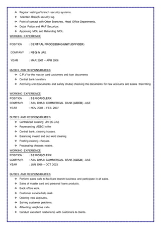  Regular testing of branch security systems.
 Maintain Branch security log.
 Point of contact with Other Branches, Head Office Departments,
 Dubai Police and MAF Securicor.
 Approving MOL and Refunding MOL.
WORKING EXPERIENCE
POSITION : CENTRAL PROCESSING UNIT (OFFICER)
COMPANY : NBQ IN UAE
YEAR : MAR 2007 – APR 2008
DUTIES AND RESPONSIBILITIES
 C.P.V for the master card customers and loan documents
 Central bank transfers
 Archiving unit (Documents and safety chubs) checking the documents for new accounts and Loans then filling
WORKING EXPERIENCE
POSITION : SENIOR CLERK
COMPANY : ABU DHABI COMMERCIAL BANK (ADCB) - UAE
YEAR : NOV 2003 – FEB. 2007
DUTIES AND RESPONSIBILITIES
 Centralized Clearing Unit (C.C.U)
 Representing ADBC in the
 Central bank, clearing houses.
 Balancing inward and out word clearing
 Posting clearing cheques.
 Processing cheques retains.
WORKING EXPERIENCE
POSITION : SENIOR CLERK
COMPANY : ABU DHABI COMMERCIAL BANK (ADCB) - UAE
YEAR : JUN 1998 – OCT 2003
DUTIES AND RESPONSIBILITIES
 Perform sales calls to facilitate branch business and participate in all sales.
 Sales of master card and personal loans products.
 Back office work.
 Customer service help desk.
 Opening new accounts.
 Solving customer problems.
 Attending telephone calls.
 Conduct excellent relationship with customers & clients.
 