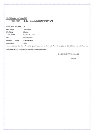 EDUCATIONAL ATTAINMENT
 1994 - 1997 : B.B.A from AJMAN UNIVERSITY UAE
PERSONAL INFORMATION
NATIONALITY : Sudanese
RELIGION : Muslim
LANGUAGES : English & Arabic
VISA : Resident Visa
DRIVING LICENSE : Valid in UAE
Date of birth : 1972
I hereby declare that the information given is correct to the best of my knowledge and that I have not with held any
information which my effect my suitability for employment.
GHASSAN GAFFAMOHAMED
Applicant
 