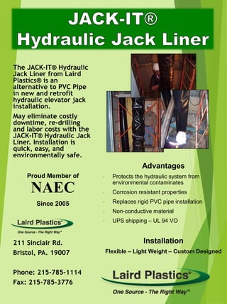 The JACK-IT® Hydraulic
Jack Liner from Laird
Plastics® is an
alternative to PVC Pipe
in new and retrofit
hydraulic elevator jack
installation.
May eliminate costly
downtime, re-drilling
and labor costs with the
JACK-IT® Hydraulic Jack
Liner. Installation is
quick, easy, and
environmentally safe.
Proud Member of
NAEC
Since 2005
211 Sinclair Rd.
Bristol, PA. 19007
Phone: 215-785-1114
Fax: 215-785-3776
Advantages
• Protects the hydraulic system from
environmental contaminates
• Corrosion resistant properties
• Replaces rigid PVC pipe installation
• Non-conductive material
• UPS shipping – UL 94 VO
Installation
Flexible – Light Weight – Custom Designed
 