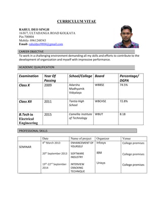 CURRICULUM VITAE
RAHUL DEO SINGH
16/H/7, ULTADANGA ROAD KOLKATA
Pin-700004
Mobile- 8961248543
Email- rahuldeo9804@gmail.com
CAREER OBJECTIVE
To work in a challenging environment demanding all my skills and efforts to contribute to the
development of organization and myself with impressive performance.
ACADEMIC QUALIFICATION
Examination Year Of
Passing
School/College Board Percentage/
DGPA
Class X 2009 Adarsha
Madhyamik
Vidyalaya
WBBSE 74.5%
Class XII 2011 Tantia High
School
WBCHSE 72.8%
B.Tech in
Electrical
Engineering
2015 Camellia Institute
of Technology
WBUT 8.18
PROFESSIONAL SKILLS
Date Name of project Organizer Venue
SEMINAR
4th
March 2013
20th
September 2013
19th
-22nd
September
2014
ENHANCEMENT OF
YOURSELF
SOFTWARE
INDUSTRY
INTERVIEW
CRACKING
TECHNIQUE
Infosys
IBM
Unisys
College premises
College premises
College premises
 