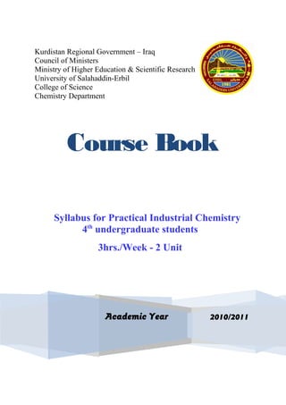 Kurdistan Regional Government – Iraq
Council of Ministers
Ministry of Higher Education & Scientific Research
University of Salahaddin-Erbil
College of Science
Chemistry Department
Course Book
Syllabus for Practical Industrial Chemistry
2010/2011Academic Year
4th
undergraduate students
3hrs./Week - 2 Unit
 