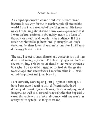 Artist Statement
As a hip-hop song-writer and producer, I create music
because it is a way for me to reach peopleall around the
world. I use it as a method of speaking on real life issues
as well as talking about some of my own experiences that
I wouldn’t otherwise talk about. My music is a form of
therapy for myself and hopefullymy audience. If I can
reach peopleand help them through struggles or tough
times and let them know they aren’t alone then I will have
done my job as an artist.
The way I select sounds, themes and conceptsis by sitting
down and freeing my mind. I’ll close my eyes and look to
see something, a vision or an idea. I either write, or create
beats, but I do so by lettinggo of control. As things start
to develop I stop and refocus. I redefine what it is I want
out of the project and jump back in.
I am currentlyworking on puttingtogether a mixtape. I
have been experimenting with different methods of
delivery, different rhyme schemes, clever wordplay, vivid
imagery, as well as clear and concise lyrics that hopefully
cause the audience to think and connect with my music in
a way that they feel like they know me.
 