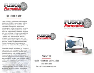 Contact Us
(562) 889-3880
Info@FusionFormatics.com
Fusion Formatics Corporation
Fusion Formatics Corporation offers computer
aided design (CAD), engineering and additive
manufacturing services to equipment and
component manufacturers, design firms,
prototyping and tooling companies and companies
requiring the low volume production of special
parts. The Fusion Formatics competitive advantage
is its advanced design and engineering capabilities.
In addition to common CAD software, the
Company uses and distributes Netfabb
software, an innovative software suite that
provides tools for applying hollow-core and lattice
structures to parts that were heretofore solid,
thereby reducing material and weight while
optimizing for Additive Manufacturing/3Dprinting.
Using these advanced technologies the Company’s
engineers can make existing parts lighter while
retaining necessary functional strength, and
reduce production cost through Additive
Manufacturing. When used to their fullest
potential, these technologies enable the design
and manufacture of parts that previously could
not be made through traditional subtractive
processes.
Fusion Formatics is based in Long Beach,
California where it is focused primarily on the
automotive, aerospace, medical and consumer
products industries.
The Future Is Now
 
