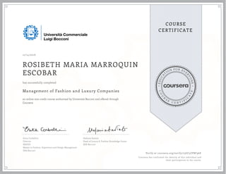 EDUCA
T
ION FOR EVE
R
YONE
CO
U
R
S
E
C E R T I F
I
C
A
TE
COURSE
CERTIFICATE
12/14/2016
ROSIBETH MARIA MARROQUIN
ESCOBAR
Management of Fashion and Luxury Companies
an online non-credit course authorized by Università Bocconi and offered through
Coursera
has successfully completed
Erica Corbellini
Director
MAFED
Master in Fashion, Experience and Design Management
SDA Bocconi
Stefania Saviolo
Head of Luxury & Fashion Knowledge Center
SDA Bocconi
Verify at coursera.org/verify/73GC5ZPBF96E
Coursera has confirmed the identity of this individual and
their participation in the course.
 