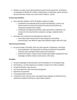  Worked on a public sector web development project for the Government of California
as a developer at Deloitte for 2 months, helping create an Automation app for testers to
easily transfer their records into an excel sheet in May’16 – July’16.
Co Curricular Activities:-
 Core Committee Member at IETE-ISF (Student chapter) at college
o Coordinated and conducted technical events and workshops as well as non
technical events for technical fest (GraVITas) and cultural fest (Riviera)
respectively, working for the chapter.
o Coordinated and organized workshops, paper presentation competitions and
seminars for the annual technical symposium, Synergy, conducted by the
chapter.
 Have been on an Industrial Visit to Doordarshan Kendra, Goa
o Learnt about signal transmission via radio frequencies and satellite
communication, over different ranges and to different regions within the state.
Extra Curricular Activities
 An active member of the NGO, Ed For All, which operates in Puducherry and Vellore.
o Have coordinated in the organization of setting up educational camps (HOPE
Camp) for under privileged children within local jurisdiction.
o Visited Tamil medium schools to teach children basic English vocabulary for their
knowledge and better ability to communicate in the future.
Strengths
 Has basic knowledge of Data Structures and file handling. (C++ & C# programming).
 Hard working – can work long hours to complete a project much within a deadline.
 Can get the job done under pressure.
 Has some experience small-scale event management
 Organized and systematic
 Easily approachable and frank
 Is willing to venture into new areas, esp. programming languages, to develop skill set
and become capable of working for a wide range of projects
 