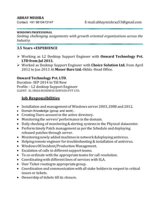 ABHAY MISHRA
Contact: +91 9810415147 E-mail:abhaymishraa53@gmail.com
WINDOWS PROFESSIONAL
Seeking challenging assignments with growth oriented organizations across the
Industry.
3.5 Years +EXPERIENCE
 Working as L2 Desktop Support Engineer with Onward Technology Pvt.
LTD from Jul 2013.
 Worked as Desktop Support Engineer with Choice Solution Ltd. from April
2012 to Jun 2013 At Moser Bare Ltd.-Okhla -Head Office.
Onward Technology Pvt. LTD.
Duration- SEP 2014 to Till Now
Profile: - L2 desktop Support Engineer
CLIENT: XL INDIA BUSSINESS SERVICES PVT LTD.
Job Responsibilities
 Installation and managementof Windowsserver 2003, 2008 and 2012.
 Domain Knowledge (group and work) .
 Creating Users accountin the active directory.
 Monitoringthe servers’performancein the domain.
 Daily checking of monitoring& alerting systemsin the Physical datacenter.
 Perform timely Patch managementas per the Schedule and deploying
released patches through server.
 Monitoringnewly added machinesin network &deployingantivirus.
 Helpingremote engineer for troubleshooting & installation of antivirus.
 WindowsOSIncident/Production Management.
 Escalation of calls to differentsupport teams.
 To co-ordinate with the appropriateteams for call resolution.
 Coordinatingwith differentlinesof services with SLA.
 User Ticket routingto appropriategroup.
 Coordination and communication withall stake holdersin respect to critical
issues or tickets.
 Ownership of tickets till its closure.
 