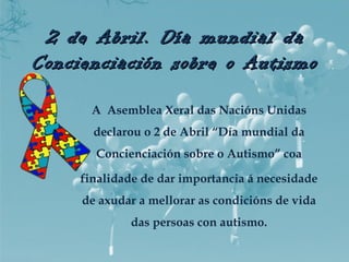2 de Abril. Día mundial da2 de Abril. Día mundial da
Concienciación sobre o AutismoConcienciación sobre o Autismo
A Asemblea Xeral das Nacións Unidas
declarou o 2 de Abril “Día mundial da
Concienciación sobre o Autismo” coa
finalidade de dar importancia á necesidade
de axudar a mellorar as condicións de vida
das persoas con autismo.
 