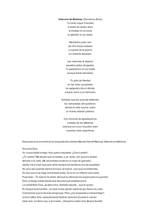 Veterano de Malvinas (Doménico Bova)
Tu rostro sigue marcado
a través de tantos años
tu tristeza no se borra
tu valentía no se olvida.
Muchacho joven aún
de niño fuiste soldado
y supiste de la guerra
sin haberla deseado.
Las vivencias te dejaron
aquellos gritos ahogados.
Tu patriotismo no se mella
aunque fuiste derrotado.
Tu grito de libertad
en las islas usurpadas
se agiganta y da un abrazo
a todos como a un hermano.
Soldado que las quisiste defender,
tus camaradas allí quedaron,
desde el cielo hoy los cubre
un manto celeste y blanco.
Con emoción te agradecemos
soldado de las Malvinas
siempre en ti y en nosotros viven
nuestras islas argentinas.
Este poema se encontró en la chaqueta del soldado Marcelo Daniel Massad,fallecido en Malvinas
Escucha Dios:
Yo nunca hablé contigo,Hoy quiero saludarte:¿Cómo estás?
¿Tú sabes? Me decían que no existes,y yo, tonto, creí que era verdad.
Anoche vi tu cielo. Me encontraba oculto en un hoyo de granada...
¡Quién iría a creer que para verte bastara con tenderse uno de espaldas!
No sé si aún querrás darme la mano;al menos,creo que me entiendes.
Es raro que no te haya encontrado antes,Si no en un infierno como éste.
Pues bien... Yo todo lo he dicho.Aunque la ofensiva nos espera para muypronto,
Dios no tengo miedo desde que descubríque estabas cerca.
La señal!Bien Dios,ya debo irme.Olvidaba decirte... que te quiero.
El choque será horrible...en esta noche ¡Quién sabe!tal vez llame a tu cielo.
Comprendo que no he sido amigo tuyo. Pero ¿me esperarás si hasta ti llego?
¡Cómo! ¡Mira Dios:estoy llorando!tarde te descubrí¡Cuanto lo siento!
(Qué raro: sin temor voy a la muerte...) Dispensa,debo irme ¡Buena Suerte!
 