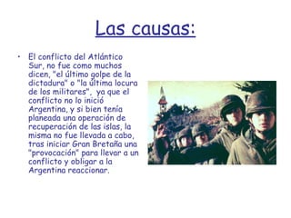 Las causas: El conflicto del Atlántico Sur, no fue como muchos dicen, "el último golpe de la dictadura" o "la última locura de los militares",  ya que el conflicto no lo inició Argentina, y si bien tenía planeada una operación de recuperación de las islas, la misma no fue llevada a cabo, tras iniciar Gran Bretaña una "provocación" para llevar a un conflicto y obligar a la Argentina reaccionar. 