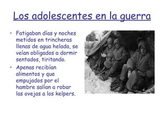 Los adolescentes en la guerra Fatigaban días y noches metidos en trincheras llenas de agua helada, se veían obligados a dormir sentados, tiritando.  Apenas recibían alimentos y que empujados por el hambre salían a robar las ovejas a los kelpers.  