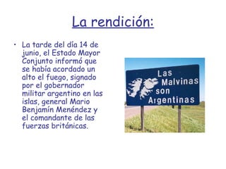 La rendición: La tarde del día 14 de junio, el Estado Mayor Conjunto informó que se había acordado un alto el fuego, signado por el gobernador militar argentino en las islas, general Mario Benjamín Menéndez y el comandante de las fuerzas británicas. 