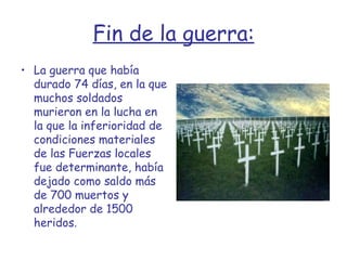 Fin de la guerra: La guerra que había durado 74 días, en la que muchos soldados murieron en la lucha en la que la inferioridad de condiciones materiales de las Fuerzas locales fue determinante, había dejado como saldo más de 700 muertos y alrededor de 1500 heridos. 
