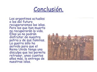 Conclusión. Los argentinos actuales o los del futuro recuperaremos las islas. Pero los que han muerto no recuperarán la vida. Ellos ya no podrán disfrutar de nuestra patria y de sus familias. La guerra sólo ha servido para que el Reino Unido tenga una disculpa que les permita retrasar, unos cuantos años más, la entrega de nuestras islas.   