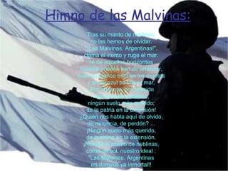 Himno de las Malvinas:   Tras su manto de neblinas, no las hemos de olvidar. "¡Las Malvinas, Argentinas!", clama el viento y ruge el mar. Ni de aquellos horizontes nuestra enseña han de arrancar, pues su blanco está en los montes y en su azul se tiñe el mar. ¡Por ausente, por vencido bajo extraño pabellón, ningún suelo más querido; de la patria en la extensión! ¿Quién nos habla aquí de olvido, de renuncia, de perdón? ... ¡Ningún suelo más querido, de la patria en la extensión. ¡Rompa el manto de neblinas, como un sol, nuestro ideal : "Las Malvinas, Argentinas en dominio ya inmortal!! 