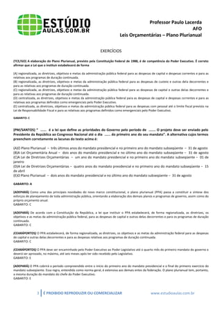 Professor Paulo Lacerda 
AFO 
Leis Orçamentárias – Plano Plurianual 
3 É PROIBIDO REPRODUZIR OU COMERCIALIZAR www.estudioaulas.com.br 
EXERCÍCIOS 
(TCE/GO) A elaboração do Plano Plurianual, previsto pela Constituição Federal de 1988, é de competência do Poder Executivo. É correto afirmar que a Lei que o instituir estabelecerá de forma 
(A) regionalizada, as diretrizes, objetivos e metas da administração pública federal para as despesas de capital e despesas correntes e para as relativas aos programas de duração continuada. 
(B) regionalizada, as diretrizes, objetivos e metas da administração pública federal para as despesas de custeio e outras dela decorrentes e para as relativas aos programas de duração continuada. 
(C) regionalizada, as diretrizes, objetivos e metas da administração pública federal para as despesas de capital e outras delas decorrentes e para as relativas aos programas de duração continuada. 
(D) centralizada, as diretrizes, objetivos e metas da administração pública federal para as despesas de capital e despesas correntes e para as relativas aos programas definidos como emergenciais pelo Poder Executivo. 
(E) centralizada, as diretrizes, objetivos e metas da administração pública federal para as despesas com pessoal até o limite fiscal previsto na Lei de Responsabilidade Fiscal e para as relativas aos programas definidos como emergenciais pelo Poder Executivo. 
GABARITO: C 
(PM/SANTOS) “ ...... é a lei que define as prioridades do Governo pelo período de ....... O projeto deve ser enviado pelo Presidente da República ao Congresso Nacional até o dia ...... do primeiro ano do seu mandato”. A alternativa cujos termos preenchem corretamente as lacunas do texto acima é: 
(A)O Plano Plurianual − três últimos anos do mandato presidencial e no primeiro ano do mandato subseqüente − 31 de agosto 
(B)A Lei Orçamentária Anual − dois anos do mandato presidencial e no último ano do mandato subseqüente − 31 de agosto (C)A Lei de Diretrizes Orçamentárias − um ano do mandato presidencial e no primeiro ano do mandato subseqüente − 01 de janeiro 
(D)A Lei de Diretrizes Orçamentárias − quatro anos do mandato presidencial e no primeiro ano do mandato subseqüente − 15 de abril 
(E)O Plano Plurianual − dois anos do mandato presidencial e no último ano do mandato subseqüente − 31 de agosto 
GABARITO: A 
(ADEPARÁ) Como uma das principais novidades do novo marco constitucional, o plano plurianual (PPA) passa a constituir a síntese dos esforços de planejamento de toda administração pública, orientando a elaboração dos demais planos e programas de governo, assim como do próprio orçamento anual. 
GABARITO: C 
(ADEPARÁ) De acordo com a Constituição da República, a lei que instituir o PPA estabelecerá, de forma regionalizada, as diretrizes, os objetivos e as metas da administração pública federal, para as despesas de capital e outras delas decorrentes e para os programas de duração continuada. 
GABARITO: C 
(CEARÁPORTOS) O PPA estabelecerá, de forma regionalizada, as diretrizes, os objetivos e as metas da administração federal para as despesas de capital e outras delas decorrentes e para as despesas relativas aos programas de duração continuada. 
GABARITO: C 
(CEARÁPORTOS) O PPA deve ser encaminhado pelo Poder Executivo ao Poder Legislativo até o quarto mês do primeiro mandato do governo e deverá ser aprovado, no máximo, até seis meses após ter sido recebido pelo Legislativo. 
GABARITO: E 
(ADEPARÁ) O PPA cobrirá o período compreendido entre o início do primeiro ano do mandato presidencial e o final do primeiro exercício do mandato subseqüente. Essa regra, entendida como norma geral, é extensiva aos demais entes da federação. O plano plurianual tem, portanto, a mesma duração do mandato do chefe do Poder Executivo. 
GABARITO: E 
 