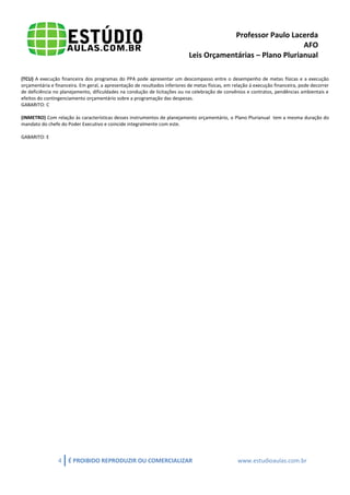 Professor Paulo Lacerda 
AFO 
Leis Orçamentárias – Plano Plurianual 
4 É PROIBIDO REPRODUZIR OU COMERCIALIZAR www.estudioaulas.com.br 
(TCU) A execução financeira dos programas do PPA pode apresentar um descompasso entre o desempenho de metas físicas e a execução orçamentária e financeira. Em geral, a apresentação de resultados inferiores de metas físicas, em relação à execução financeira, pode decorrer de deficiência no planejamento, dificuldades na condução de licitações ou na celebração de convênios e contratos, pendências ambientais e efeitos do contingenciamento orçamentário sobre a programação das despesas. 
GABARITO: C 
(INMETRO) Com relação às características desses instrumentos de planejamento orçamentário, o Plano Plurianual tem a mesma duração do mandato do chefe do Poder Executivo e coincide integralmente com este. 
GABARITO: E 

