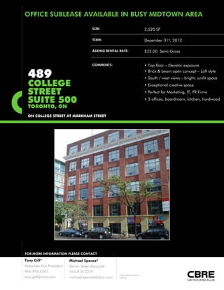 OFFICE SUBLEASE AVAILABLE IN BUSY MIDTOWN AREA

                                       SIZE:                                 3,520 SF

                                       TERM:                                 December 31st, 2012

                                       ASKING RENTAL RATE:                   $22.00 Semi-Gross


                                       COMMENTS:                             • Top floor – Elevator exposure

  489                                                                        • Brick & beam open concept – Loft style
                                                                             • South / west views – bright, sunlit space
  COLLEGE                                                                    • Exceptional creative space

  STREET                                                                     • Perfect for Marketing, IT, PR Firms

  SUITE 500                                                                  • 3 offices, boardroom, kitchen, hardwood
  TORONTO, ON
 ON COLLEGE STREET AT MARKHAM STREET




FOR MORE INFORMATION PLEASE CONTACT

Tony Gill*                 Michael Spence*
Associate Vice President   Senior Sales Associate
416.495.6261               416.815.2379
                                                     *Sales Representative
tony.gill@cbre.com         michael.spence@cbre.com   **Broker
 