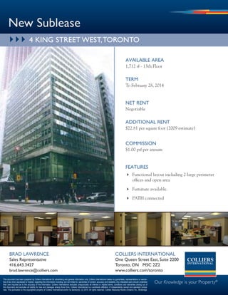 New Sublease
       } } } 4 kiNg Street weSt, toroNto

                                                                                                                                                            available area
                                                                                                                                                            1,712 sf - 13th Floor

                                                                                                                                                            TerM
                                                                                                                                                            To February 28, 2014


                                                                                                                                                            NeT reNT
                                                                                                                                                            Negotiable

                                                                                                                                                            aDDiTiONal reNT
                                                                                                                                                            $22.81 per square foot (2009 estimate)


                                                                                                                                                            COMMiSSiON
                                                                                                                                                            $1.00 psf per annum


                                                                                                                                                            feaTureS
                                                                                                                                                             Functional layout including 2 large perimeter
                                                                                                                                                              offices and open area

                                                                                                                                                             Furniture available

                                                                                                                                                             PATH connected




       braD laWreNCe                                                                                                                          COllierS iNTerNaTiONal
       Sales representative                                                                                                                   one Queen Street east, Suite 2200
       416.643.3427                                                                                                                           toronto, oN M5C 2Z2
       brad.lawrence@colliers.com                                                                                                             www.colliers.com/toronto
This document has been prepared by Colliers International for advertising and general information only. Colliers International makes no guarantees, representations or warran-
ties of any kind, expressed or implied, regarding the information including, but not limited to, warranties of content, accuracy and reliability. Any interested party should undertake
their own inquiries as to the accuracy of the information. Colliers International excludes unequivocally all inferred or implied terms, conditions and warranties arising out of
                                                                                                                                                                                           Our Knowledge is your Property®
this document and excludes all liability for loss and damages arising there from. Colliers International is a worldwide affiliation of independently owned and operated compa-
nies. This publication is the copyrighted property of Colliers International and/or its licensor(s). (c) 2010. All rights reserved. Colliers Macaulay Nicolls (Ontario) Inc., Brokerage.
 