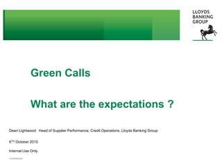 © 2015 Lloyds Banking Group plc and its subsidiariesConfidential
Internal Use Only
Green Calls
What are the expectations ?
Dean Lightwood: Head of Supplier Performance, Credit Operations, Lloyds Banking Group
6TH October 2015
 